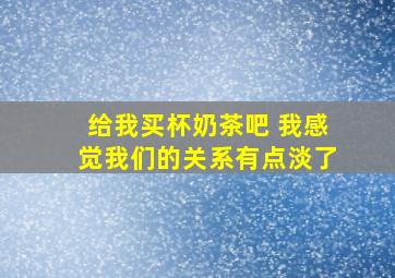 给我买杯奶茶吧 我感觉我们的关系有点淡了